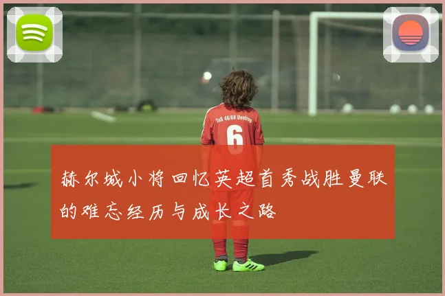 赫尔城小将回忆英超首秀战胜曼联的难忘经历与成长之路