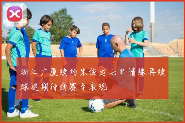 浙江广厦续约朱俊龙七年情缘再续球迷期待新赛季表现