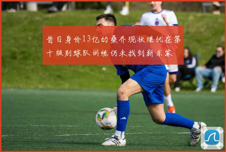 昔日身价13亿的桑乔现状堪忧在第十级别球队训练仍未找到新东家