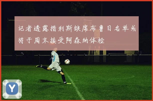 记者透露措利斯缺席布鲁日名单或将于周末接受阿森纳体检