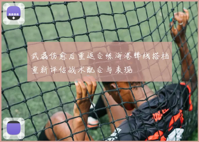 武磊伤愈后重返合练海港锋线搭档重新评估战术配合与表现