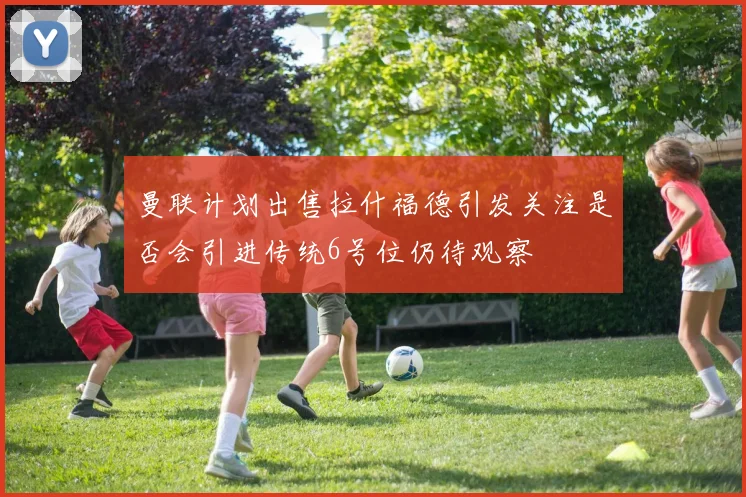 曼联计划出售拉什福德引发关注是否会引进传统6号位仍待观察